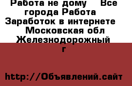 Работа не дому. - Все города Работа » Заработок в интернете   . Московская обл.,Железнодорожный г.